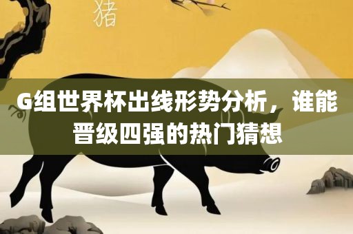 G组世界杯出线形势分析，谁能晋级四强的热门猜想广西贺州市华昌新材料有限公司