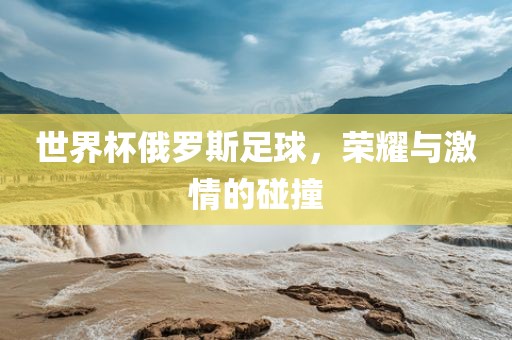 世界杯俄罗斯足球，荣耀与激情的碰撞