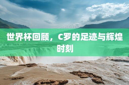 世界杯回顾，C罗的足迹与辉煌时刻