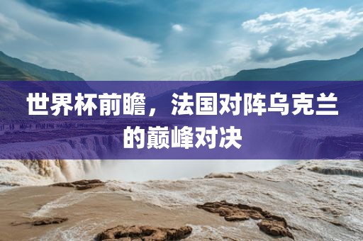 世界杯前瞻，法国对阵乌克兰的巅峰对决