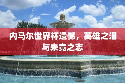内马尔世界杯遗憾，英雄之泪与未竟之志广西贺州市华昌新材料有限公司