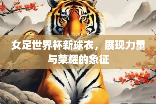 女足世界杯新球衣，展现力量与荣耀的象征