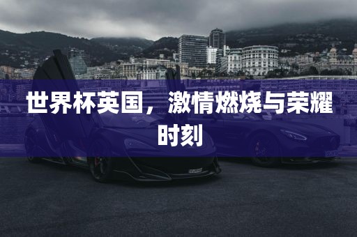 世界杯英国，激情燃烧与荣耀时刻