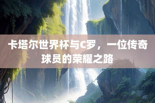 卡塔尔世界杯与C罗，一位传奇球员的荣耀之路