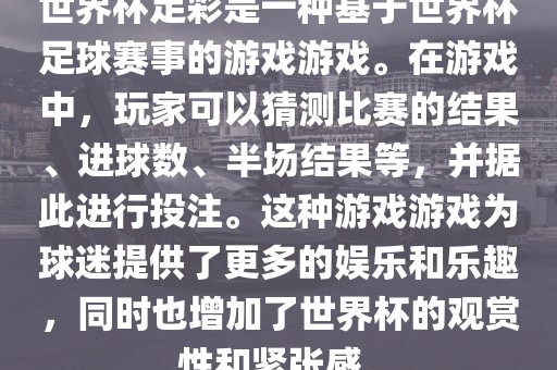 世界杯足彩是一种基于世界杯足球赛事的游戏游戏。在游戏中，玩家可以猜测比赛的结果、进球数、半场结果等，并据此进行投注。这种游戏游戏为球迷提供了更多的娱乐和乐趣，同时也增加了世界杯的观赏性和紧张感。