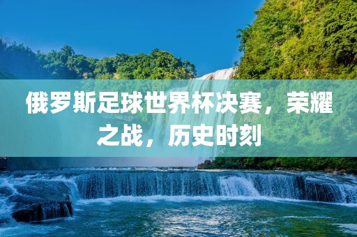 俄罗斯足球世界杯决赛，荣耀之战，历史时刻