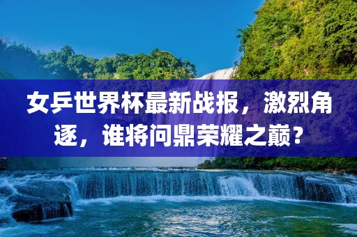 女乒世界杯最新战报，激烈角逐，谁将问鼎荣耀之巅？