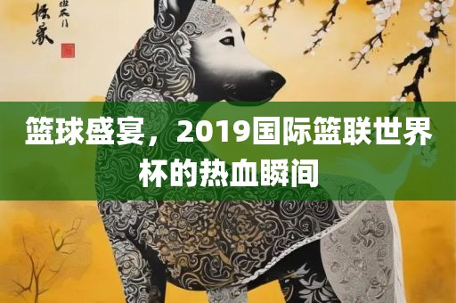 篮球盛宴，2019国际篮联世界杯的热血瞬间