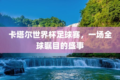 卡塔尔世界杯足球赛，一场全球瞩目的盛事