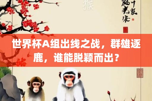 世界杯A组出线之战，群雄逐鹿，谁能脱颖而出？