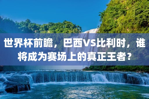 世界杯前瞻，巴西VS比利时，谁将成为赛场上的真正王者？