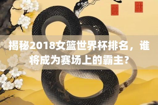 揭秘2018女篮世界杯排名，谁将成为赛场上的霸主？广西贺州市华昌新材料有限公司