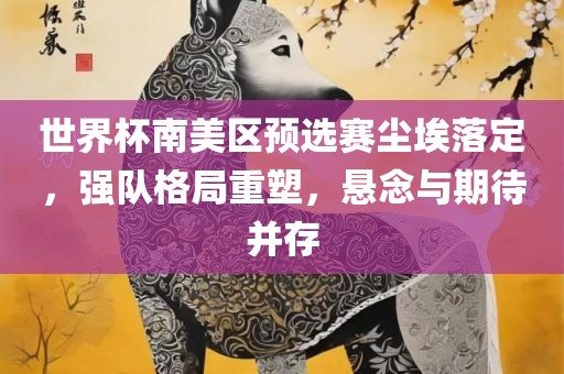世界杯南美区预选赛尘埃落定，强队格局重塑，悬念与期待并存