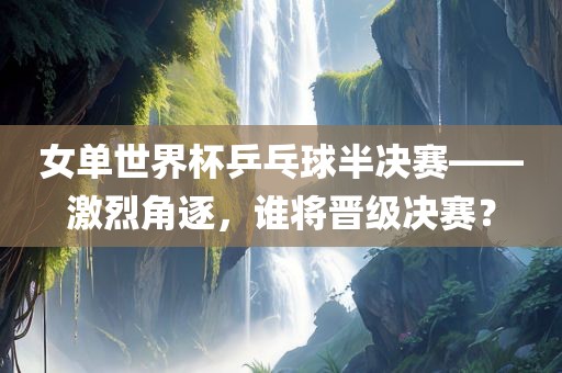 女单世界杯乒乓球半决赛——激烈角逐，谁将晋级决赛？