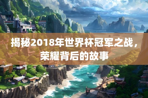 揭秘2018年世界杯冠军之战，荣耀背后的故事