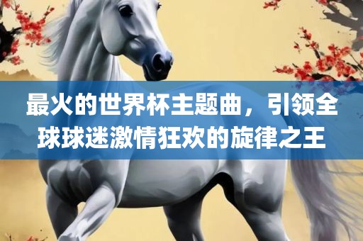 最火的世界杯主题曲，引领全球球迷激情狂欢的旋律之王