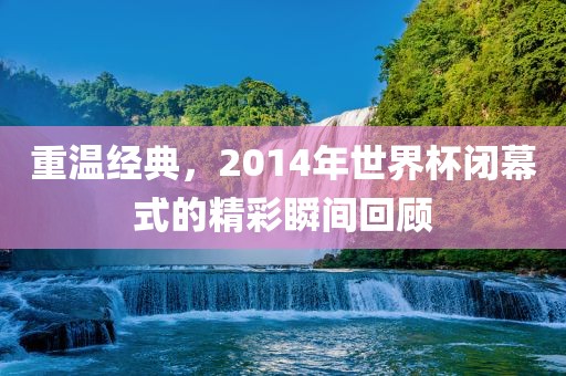 重温经典，2014年世界杯闭幕式的精彩瞬间回顾