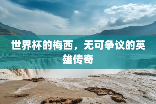 世界杯的梅西，无可争议的英雄传奇