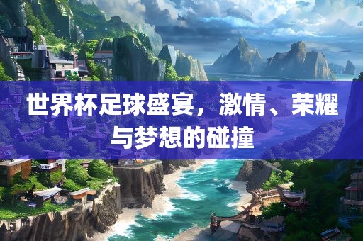 世界杯足球盛宴，激情、荣耀与梦想的碰撞