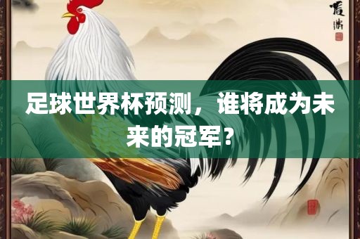 足球世界杯预测，谁将成为未来的冠军？广西贺州市华昌新材料有限公司