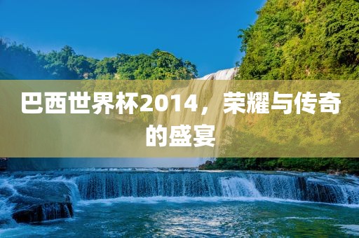 巴西世界杯2014，荣耀与传奇的盛宴