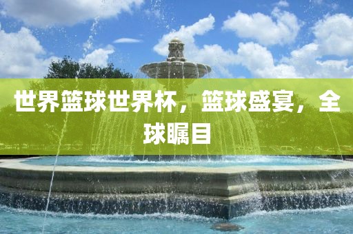 世界篮球世界杯，篮球盛宴，全球瞩目