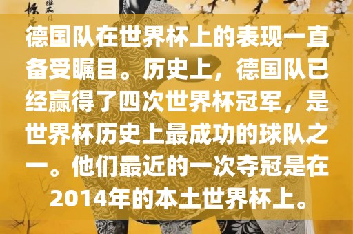 德国队在世界杯上的表现一直备受瞩目。历史上，德国队已经赢得了四次世界杯冠军，是世界杯历史上最成功的球队之一。他们最近的一次夺冠是在2014年的本土世界杯上。