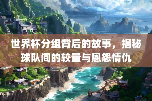 世界杯分组背后的故事，揭秘球队间的较量与恩怨情仇
