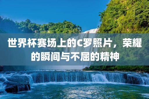 世界杯赛场上的C罗照片，荣耀的瞬间与不屈的精神
