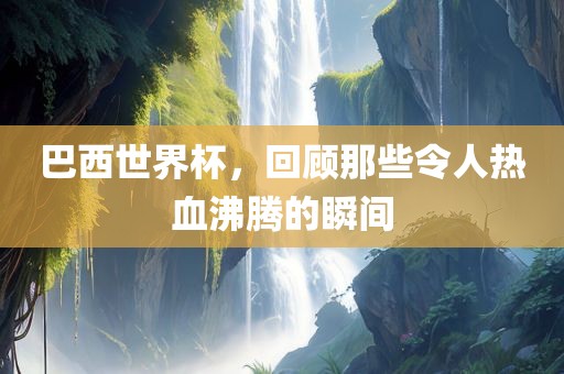 巴西世界杯，回顾那些令人热血沸腾的瞬间