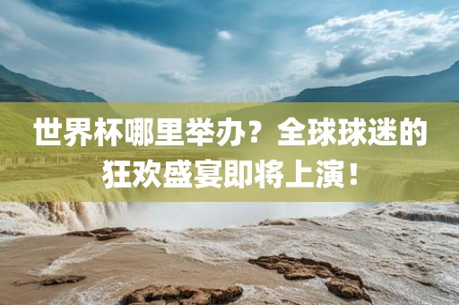 世界杯哪里举办？全球球迷的狂欢盛宴即将上演！