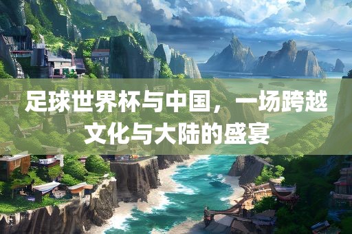 足球世界杯与中国，一场跨越文化与大陆的盛宴