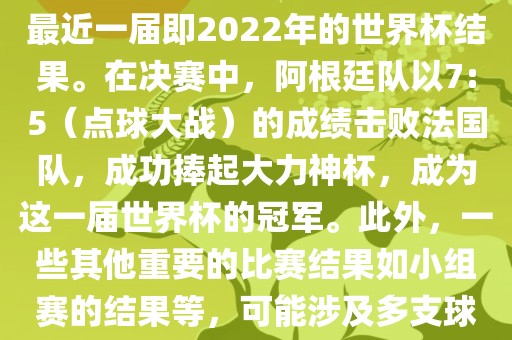 关于世界杯的结果，可以提供最近一届即2022年的世界杯结果。在决赛中，阿根廷队以7:5（点球大战）的成绩击败法国队，成功捧起大力神杯，成为这一届世界杯的冠军。此外，一些其他重要的比赛结果如小组赛的结果等，可能涉及多支球队并且需要更详细的信息。