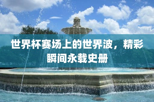 世界杯赛场上的世界波，精彩瞬间永载史册