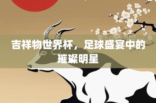 吉祥物世界杯，足球盛宴中的璀璨明星