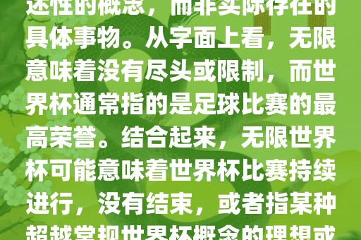无限世界杯可能指的是一种描述性的概念，而非实际存在的具体事物。从字面上看，无限意味着没有尽头或限制，而世界杯通常指的是足球比赛的最高荣誉。结合起来，无限世界杯可能意味着世界杯比赛持续进行，没有结束，或者指某种超越常规世界杯概念的理想或愿景。
