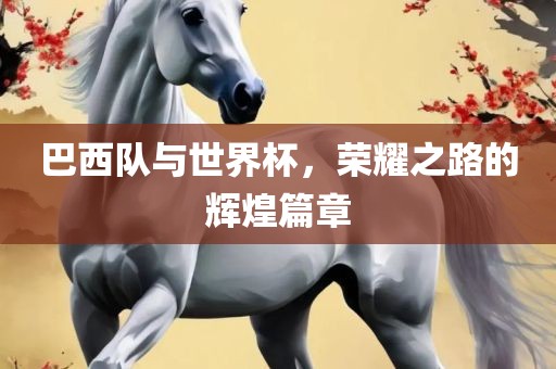 巴西队与世界杯，荣耀之路的辉煌篇章