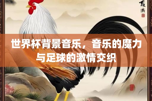 世界杯背景音乐，音乐的魔力与足球的激情交织