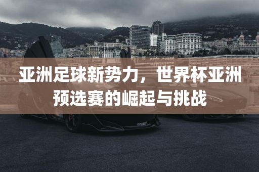 亚洲足球新势力，世界杯亚洲预选赛的崛起与挑战