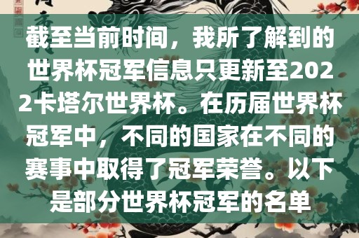 截至当前时间，我所了解到的世界杯冠军信息只更新至2022卡塔尔世界杯。在历届世界杯冠军中，不同的国家在不同的赛事中取得了冠军荣誉。以下是部分世界杯冠军的名单