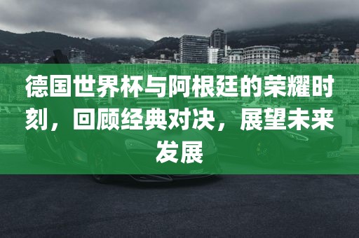 德国世界杯与阿根廷的荣耀时刻，回顾经典对决，展望未来发展
