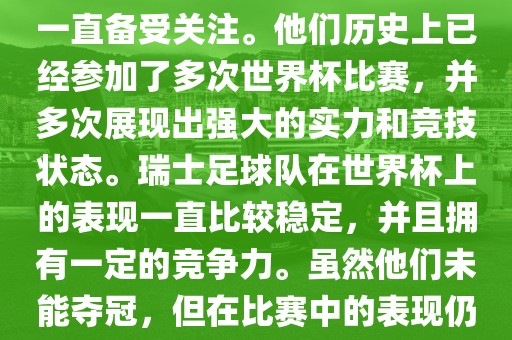 瑞士足球队在世界杯上的表现一直备受关注。他们历史上已经参加了多次世界杯比赛，并多次展现出强大的实力和竞技状态。瑞士足球队在世界杯上的表现一直比较稳定，并且拥有一定的竞争力。虽然他们未能夺冠，但在比赛中的表现仍然令人印象深刻。