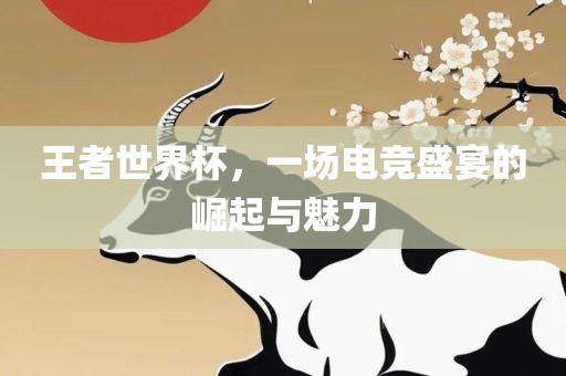 王者世界杯，一场电竞盛宴的崛起与魅力