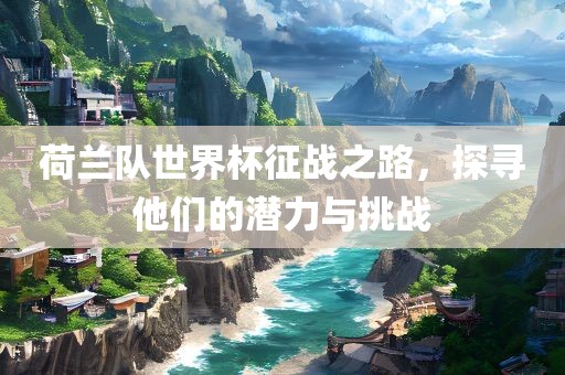荷兰队世界杯征战之路，探寻他们的潜力与挑战
