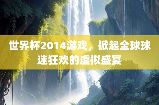 世界杯2014游戏，掀起全球球迷狂欢的虚拟盛宴