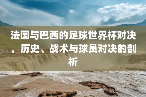 法国与巴西的足球世界杯对决，历史、战术与球员对决的剖析
