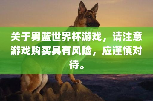 关于男篮世界杯游戏，请注意游戏购买具有风险，应谨慎对待。