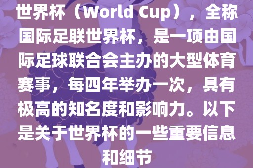 世界杯（World Cup），全称国际足联世界杯，是一项由国际足球联合会主办的大型体育赛事，每四年举办一次，具有极高的知名度和影响力。以下是关于世界杯的一些重要信息和细节
