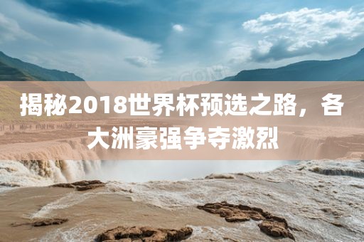 揭秘2018世界杯预选之路，各大洲豪强争夺激烈