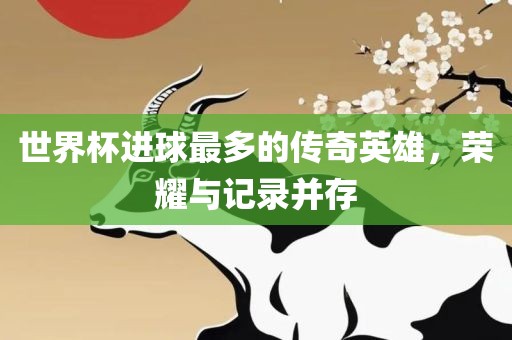 世界杯进球最多的传奇英雄，荣耀与记录并存